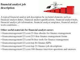 Position description financial analyst basic function the financial analyst position is accountable for reviewing larger investment proposals for return on investment , investigating a variety of internal financial and operational issues, and staying abreast of industry conditions and competitor. Financial Analyst Job Description