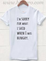 I Am Sorry For What I Said When I Was Hungry T Shirt I M Sorry For What I Said When I Was Hungry T Shirt