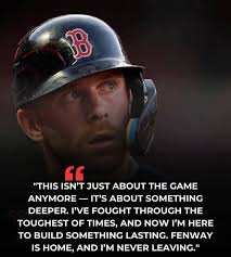 B " "THIS ISN'T JUST ABOUT THE GAME ANYMORE IT'S SOMETHING DEEPER. I'VE  FOUGHT THE TOUGHEST OF TIMES, AND NOW I'M HERE to BUILD SOMETHING LASTING.  FENWAY IS HOME, AND 'M NEVER