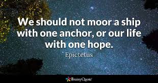Amplified bible this hope this confident assurance we have as an anchor of the soul it cannot slip and it cannot break down under whatever pressure bears upon it—a safe and steadfast hope that enters within the veil [of the heavenly temple, that most holy place in which the very presence of god. Epictetus We Should Not Moor A Ship With One Anchor Or
