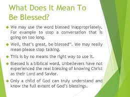 The word blessed derives from the greek term makarios, which means fortunate, happy, enlarged, or lengthy. makarios is used in the septuagint (a translation of the old testament into the greek language) and the new testament to define the kind of happiness that comes from receiving favor from god. What Does It Mean To Be Blessed Blessed