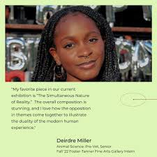 Greetings! I'm Deirdre Miller, and I am interning at the Foster Tanner Fine  Arts Gallery for the Fall 2022 semester. I am a senior pre-Veterinary  student and artist, and I am excited