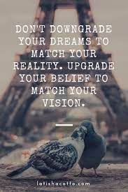 Don T Downgrade Your Dreams To Match Your Reality Upgrade Your Belief To Match Inspiring Quotes About Life Inspirational Quotes Motivation Motivational Quotes
