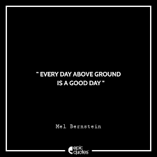 It could be tomorrow or the next day but that day will come, and it will be the best day of your life, just you wait. Every Day Above Ground Is A Good Day Mel Bernstein