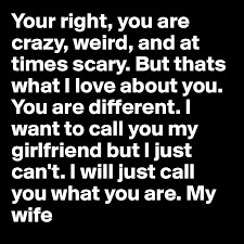 Your Right You Are Crazy Weird And At Times Scary But Thats What I Love About
