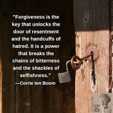 Forgiveness is the key that unlocks the door of resentment and the  handcuffs of hatred. It is a power that breaks the chains of bitterness and  the shackles of selfishness." —Corrie ten