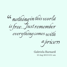 Nothing in life is free quotes quotations sayings 2018. Quotes From Gabriela Barnard Nothing In This World Is Free Just Remember Everything Comes With A Price Inspirably Com Quotes Big Words Life Quotes