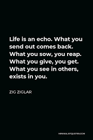 24 inspirational quotes you need to read right now. Zig Ziglar Quote Life Is An Echo What You Send Out Comes Back What You Sow You Reap What You Give You Get What You See In Others Exists In You