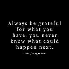 One of my favorite topics to discuss is the concept of gratitude and learning how to be grateful. Always Be Grateful For What You Have You Never Know What Could Happen Next Grateful Quotes Life Quotes Gratitude Quotes