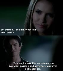 So Damon Tell Me What Is It That I Want You Want A Love That Consumes You You Want Passi Damon And Elena Quotes Damon Salvatore Vampire Diaries Tvd Quotes