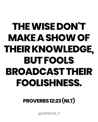 The wise don't make a show of their knowledge, but fools broadcast their  foolishness. Proverbs 12:23 (NLT)