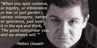 Collection of patton oswalt quotes, from the older more famous patton oswalt quotes to all new quotes by patton oswalt. Love This Quote From Patton Oswalt About The Boston Marathon Tragedy The Good Outnumber You A Worthy Quotes Inspirational People Boston Marathon Inspiration