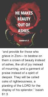 To appoint unto them that mourn in zion, to give unto them beauty for ashes, the oil of joy for mourning, the garment of praise for the spirit of heaviness . He Makes Beauty Out Of Ashes Bro Isaiah 613 And Provide For Those Who Grieve In Zion To Bestow On Them A Crown Of Beauty Instead Of Ashes The Oil Of Joy