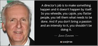 James Cameron quote: A director's job is to make something happen and it...