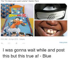 Incidental political items in a starter pack are okay, but this sub is not an arena for political agenda posts or political arguments. The I M Black And Watch Anime Starter Pack 801 Am 24 Apr 2015 Details Hide Photo I Was Gonna Wait While And Post This But This True Af Blue Af