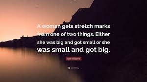 Inspirational stretch marks quotes will challenge the way you think, and help guide you through any life experience. Katt Williams Quote A Woman Gets Stretch Marks From One Of Two Things Either She Was