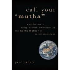 Call Your "Mutha'" A Deliberately Dirty-Minded Manifesto for the Earth  Mother in the Anthropocene