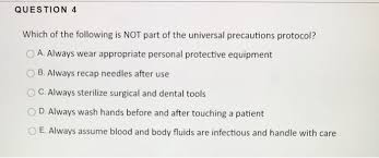 Universal precautions protect patients from further harm or infection, while simultaneously protecting the medical or first aid practitioner from contracting a bloodborne illness from an infected individual. Question 4 Which Of The Following Is Not Part Of The Chegg Com