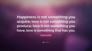 Anthony de mello, also known as tony de mello, was an indian jesuit priest and psychotherapist. Anthony De Mello Quote Happiness Is Not Something You Acquire Love Is Not Something You Produce Love Is Not Something You Have Love Is Somet