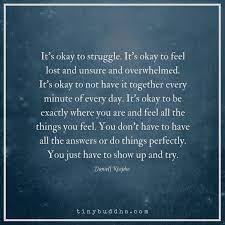 All of us, at some point, in our lives will feel down and overwhelmed. You Don T Have To Have All The Answers Or Do Things Perfectly You Just Have To Show Up And Try Struggle Quotes Encouragement Quotes How Are You Feeling