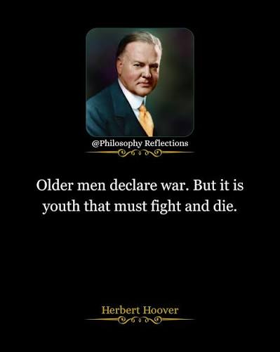 Herbert Hoover “Older men declare war. But it is youth that must fight and  die.” Herbert Hoover witnessed the human cost of political decisions. This  quote exposes the tragic imbalance of war.