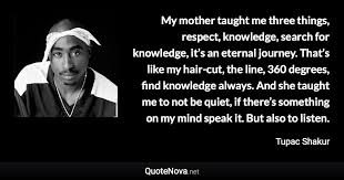 The following tupac quotes of the young rapper will give you insights into his personality and the outlaw spirit he was so popular for. My Mother Taught Me Three Things Respect Knowledge Search For Knowledge It S An Eternal Jo