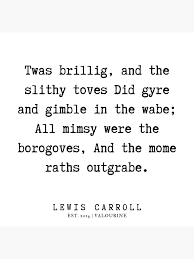 Although the poem was first published in lewis carroll's novel through the looking glass in 1871, the first stanza was actually written and printed by carroll in 1855 in the little periodical mischmasch, which carroll (real name charles dodgson) compiled to entertain his family.… Twas Brillig And The Slithy Toves Quote Learn Lif Co Id
