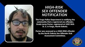 The Fargo Police Department is notifying the community that a registered  sex offender, Brady Leroy Porter, registered at 1202 36th St. S. in Fargo,  North Dakota. Porter was assessed as a HIGH-RISK
