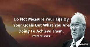 What gets measured gets managed. Do Not Measure Your Life By Your Goals But What You Are Doing To Achieve Them
