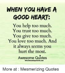 Because anger hurts others, while tears flow silently through the soul and cleanses the heart. When You Have A Good Heart You Help Too Much You Trust Too Much You Give Too Much You Love Too Much And It Always Seems You Hurt The Most Awesome Quotes