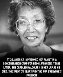 She was 20 when her government imprisoned her family behind barbed wire  simply for being Japanese. Years later, she held Malcolm X's dying head in  her lap. Her life connected struggles most