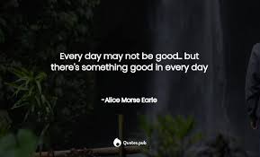 Everyday may not be good. 3 Alice Morse Earle Quotes On Attributed No Source Quotes Pub