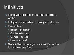 The infinitive is the most basic form of a verb, without being conjugated in any particular tense or mood. Spanish 1 Infinitives Infinitives Are The Most Basic Form Of Verbs In Spanish Infinitives Always End In R Examples Bailar To Dance Cantar Ppt Download