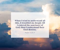 When I tried to understand all this, it troubled me deeply till I entered  the sanctuary of God; then I understood their final destiny. -- Psalm 73:16 -17