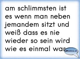 Am Schlimmsten Ist Es Wenn Man Neben Jemandem Sitzt Und Weiss Dass Es Nie Wieder So Sein Wird Wie Es Einmal War Osterreichische Spruche Und Zitate