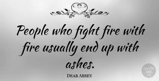 Fighting fire with fire setts more things on fire. Dear Abbey People Who Fight Fire With Fire Usually End Up With Ashes Quotetab