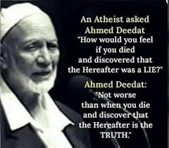 An Atheist asked Ahmed Deedat "How would would you feel if you died and  discovered that the Hereafter was a LIE?" Ahmed Deedat: "Not worse than  when you die and discover that