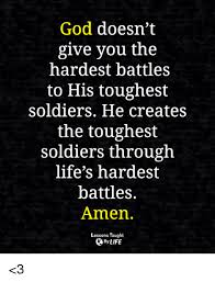 God doesn't give the hardest battles to his toughest soldiers, he creates the toughest soldiers through life's hardest battles. have you ever heard the phrase, god gives the hardest battles to the toughest soldiers? i have been sent that quote by friends during tough times and i see it on pinterest all the time. God Doesn T Give You The Hardest Battles To His Toughest Soldiers He Creates The Toughest Soldiers Through Life S Hardest Battles Amen Lessons Taught By Life 3 God Meme On Me Me