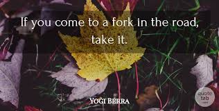 By extension, the point at which one must make a decision between two or more drastically different choices or opportunities. Yogi Berra If You Come To A Fork In The Road Take It Quotetab