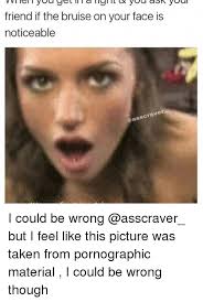 Friend If The Bruise On Your Face Is Noticeable Gasscraver I Could Be Wrong But I Feel Like This Picture Was Taken From Pornographic Material I Could Be Wrong Though Dank