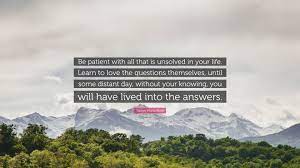 Be patient toward all that is unsolved in your heart and try to love the questions. Rainer Maria Rilke Quote Be Patient With All That Is Unsolved In Your Life Learn To Love The Questions Themselves Until Some Distant Day Witho