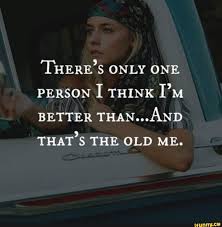 There S Only One Person I Think I M Better Than And That S The Old Me