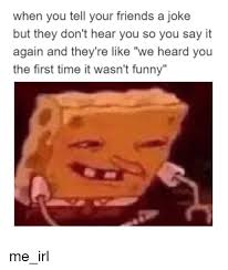 We started some years ago and that is why i started collecting jokes… now i am sharing them here. When You Tell Your Friends A Joke But They Don T Hear You So You Say It Again And They Re Like We Heard You The First Time It Wasn T Funny Me Irl Friends