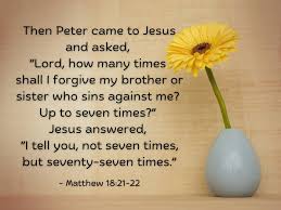 4/9 Matthew 18:21-22 "Then Peter came to Jesus and asked, “Lord, how many  times shall I forgive my brother or sister who sins against me? Up to seven  times?” Jesus answered, “I