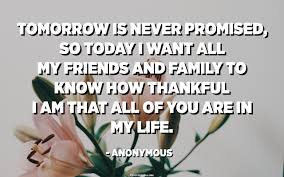 More images for tomorrow is never promised so love and appreciate » Tomorrow Is Never Promised So Today I Want All My Friends And Family To Know How Thankful I Am That All Of You Are In My Life Anonymous Quotespedia Org