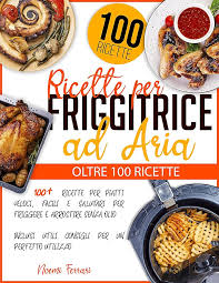 Ricette per Friggitrice ad Aria: 100+ Ricette per Piatti Veloci, Facili e  Salutari per Friggere e Arrostire senza Olio