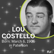 Today we remember a New Jersey original. Born Louis Francis Cristillo in  Paterson, Lou Costello teamed up with another New Jersey performer, Bud  Abbott, to form an unforgettable comedy duo.