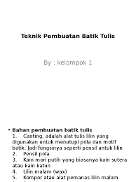 Batik ini awalnya dibuat dengan bahan warna putih yang terbuat dari kain katun yang disebut motif batik ini dibentuk dengan cairan lilin dengan menggunakan alat yang dinamakan canting untuk batik lukis adalah proses pembuatannya dengan cara langsung melukis pada kain mori dengan. Teknik Pembuatan Batik