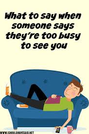 If you are in a business situation, you might be saying hello to your boss or colleague, or meeting someone for the first time. Clever Replies When Someone Says They Are Too Busy To See You I Should Have Said