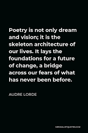 Life skeleton famous quotes & sayings: Audre Lorde Quote Poetry Is Not Only Dream And Vision It Is The Skeleton Architecture Of Our Lives It Lays The Foundations For A Future Of Change A Bridge Across Our Fears